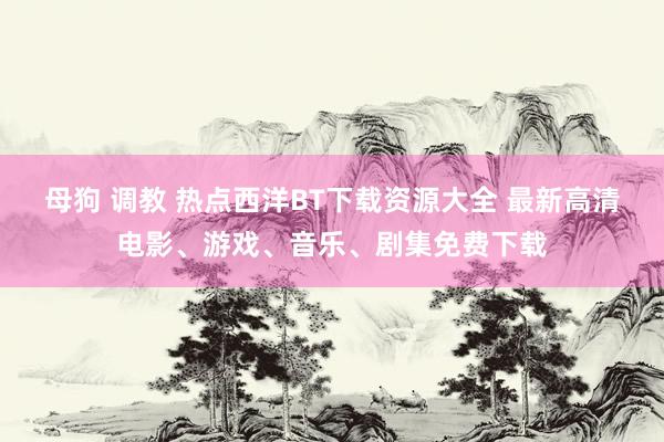 母狗 调教 热点西洋BT下载资源大全 最新高清电影、游戏、音乐、剧集免费下载