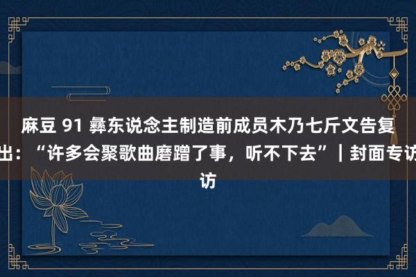 麻豆 91 彝东说念主制造前成员木乃七斤文告复出：“许多会聚歌曲磨蹭了事，听不下去”｜封面专访