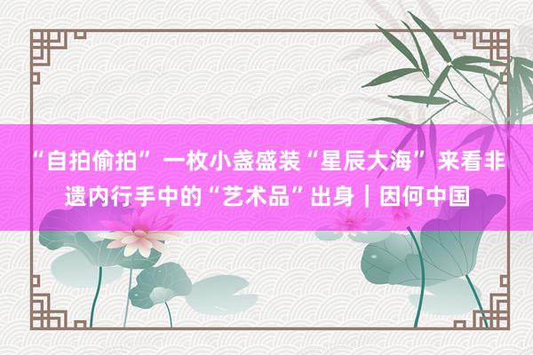 “自拍偷拍” 一枚小盏盛装“星辰大海” 来看非遗内行手中的“艺术品”出身｜因何中国