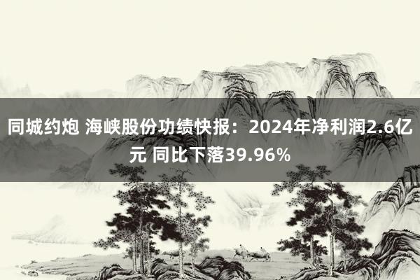 同城约炮 海峡股份功绩快报：2024年净利润2.6亿元 同比下落39.96%