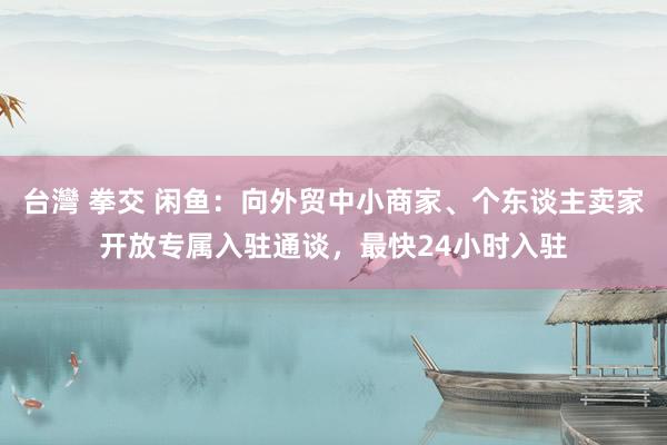 台灣 拳交 闲鱼：向外贸中小商家、个东谈主卖家开放专属入驻通谈，最快24小时入驻