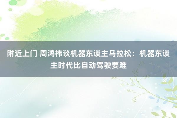 附近上门 周鸿祎谈机器东谈主马拉松：机器东谈主时代比自动驾驶要难