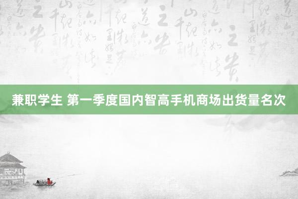 兼职学生 第一季度国内智高手机商场出货量名次