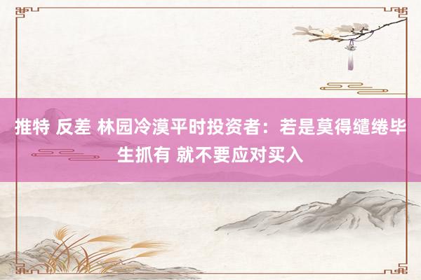 推特 反差 林园冷漠平时投资者：若是莫得缱绻毕生抓有 就不要应对买入