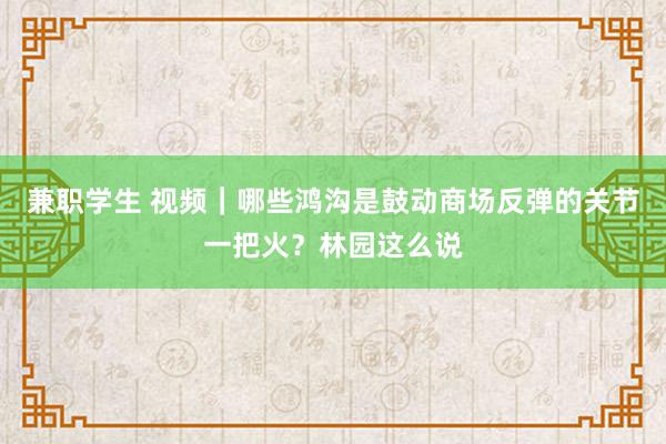 兼职学生 视频|哪些鸿沟是鼓动商场反弹的关节一把火?林园这么说