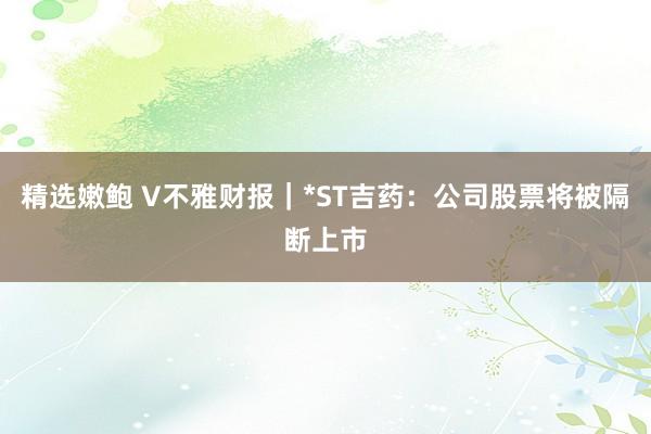 精选嫩鲍 V不雅财报｜*ST吉药：公司股票将被隔断上市