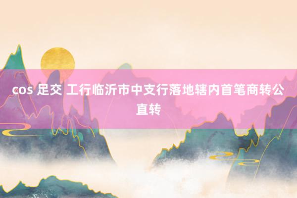 cos 足交 工行临沂市中支行落地辖内首笔商转公直转