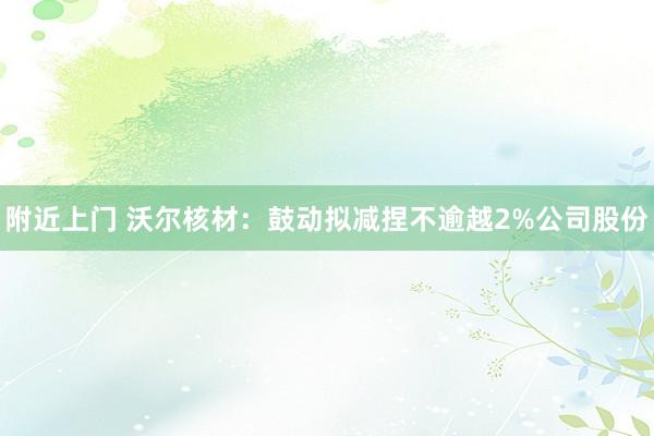 附近上门 沃尔核材：鼓动拟减捏不逾越2%公司股份