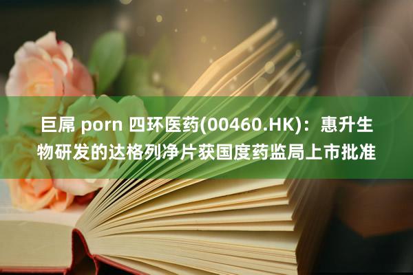 巨屌 porn 四环医药(00460.HK)：惠升生物研发的达格列净片获国度药监局上市批准