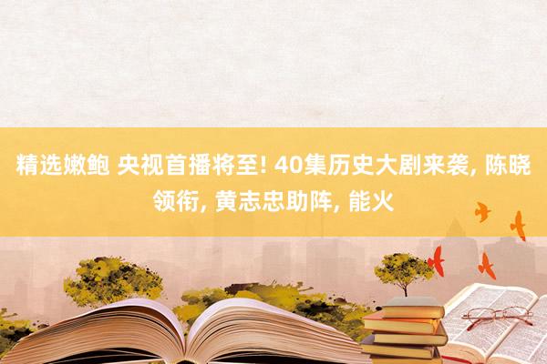精选嫩鲍 央视首播将至! 40集历史大剧来袭， 陈晓领衔， 黄志忠助阵， 能火