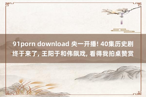 91porn download 央一开播! 40集历史剧终于来了， 王阳于和伟飙戏， 看得我拍桌赞赏