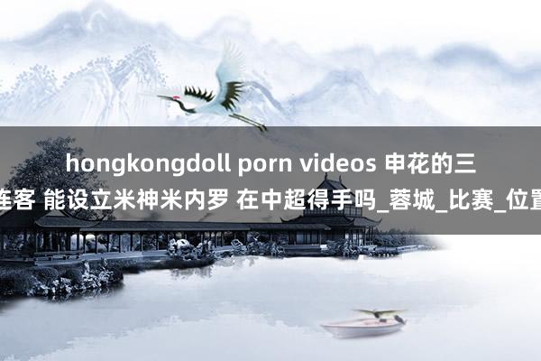 hongkongdoll porn videos 申花的三连客 能设立米神米内罗 在中超得手吗_蓉城_比赛_位置