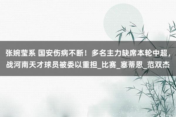 张婉莹系 国安伤病不断！多名主力缺席本轮中超，战河南天才球员被委以重担_比赛_塞蒂恩_范双杰