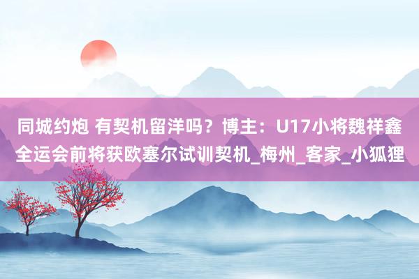 同城约炮 有契机留洋吗？博主：U17小将魏祥鑫全运会前将获欧塞尔试训契机_梅州_客家_小狐狸