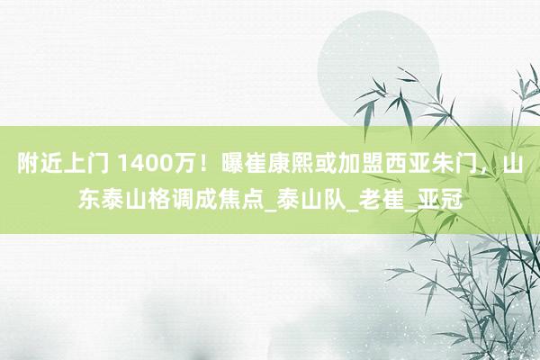 附近上门 1400万！曝崔康熙或加盟西亚朱门，山东泰山格调成焦点_泰山队_老崔_亚冠