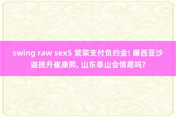 swing raw sex5 繁荣支付负约金! 曝西亚沙迦挑升崔康熙， 山东泰山会情愿吗?