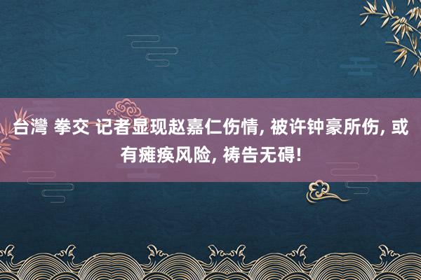台灣 拳交 记者显现赵嘉仁伤情， 被许钟豪所伤， 或有瘫痪风险， 祷告无碍!