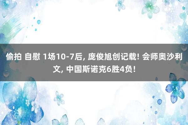 偷拍 自慰 1场10-7后， 庞俊旭创记载! 会师奥沙利文， 中国斯诺克6胜4负!