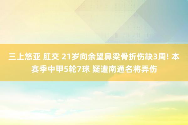 三上悠亚 肛交 21岁向余望鼻梁骨折伤缺3周! 本赛季中甲5轮7球 疑遭南通名将弄伤