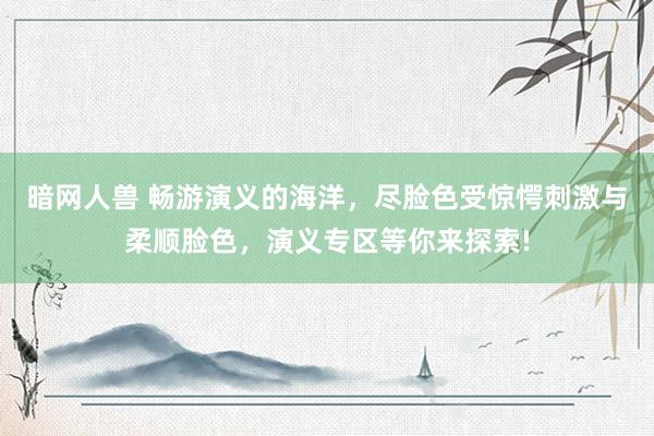 暗网人兽 畅游演义的海洋，尽脸色受惊愕刺激与柔顺脸色，演义专区等你来探索!