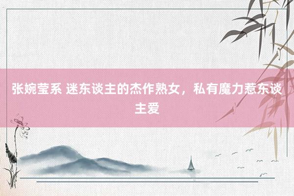 张婉莹系 迷东谈主的杰作熟女，私有魔力惹东谈主爱