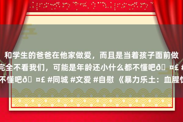 和学生的爸爸在他家做爱，而且是当着孩子面前做爱，太刺激了，孩子完全不看我们，可能是年龄还小什么都不懂吧🤣 #同城 #文爱 #自慰 《暴力乐土：血腥惊悚之旅》