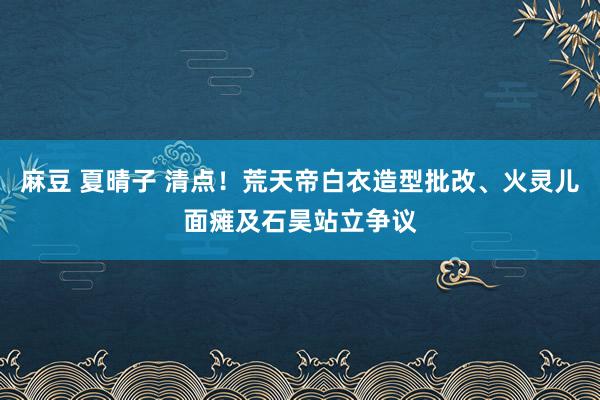 麻豆 夏晴子 清点！荒天帝白衣造型批改、火灵儿面瘫及石昊站立争议