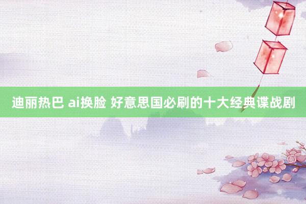 迪丽热巴 ai换脸 好意思国必刷的十大经典谍战剧
