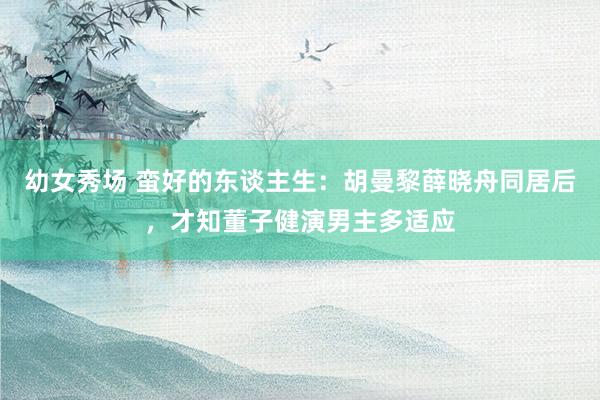 幼女秀场 蛮好的东谈主生：胡曼黎薛晓舟同居后，才知董子健演男主多适应