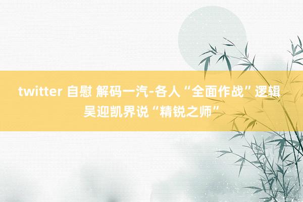 twitter 自慰 解码一汽-各人“全面作战”逻辑 吴迎凯界说“精锐之师”