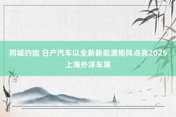 同城约炮 日产汽车以全新新能源矩阵点亮2025上海外洋车展