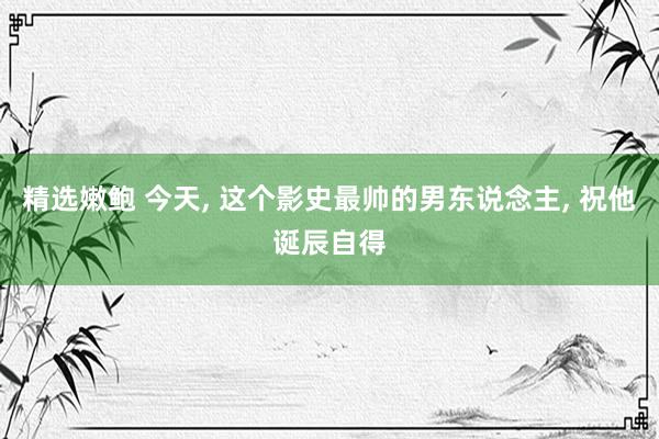 精选嫩鲍 今天， 这个影史最帅的男东说念主， 祝他诞辰自得