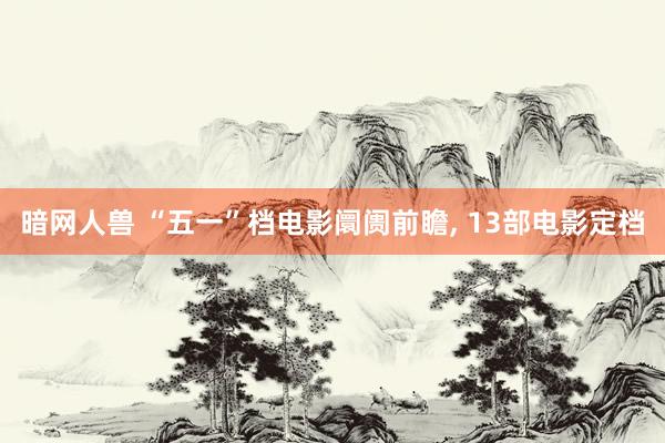 暗网人兽 “五一”档电影阛阓前瞻， 13部电影定档