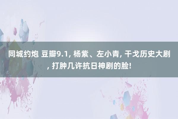 同城约炮 豆瓣9.1， 杨紫、左小青， 干戈历史大剧， 打肿几许抗日神剧的脸!