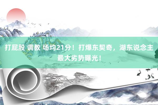 打屁股 调教 场均21分！打爆东契奇，湖东说念主最大劣势曝光！