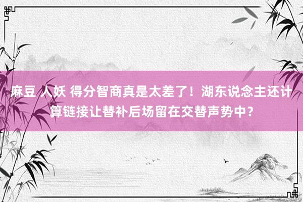 麻豆 人妖 得分智商真是太差了！湖东说念主还计算链接让替补后场留在交替声势中？