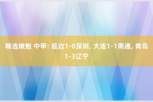 精选嫩鲍 中甲: 延边1-0深圳， 大连1-1南通， 青岛1-3辽宁