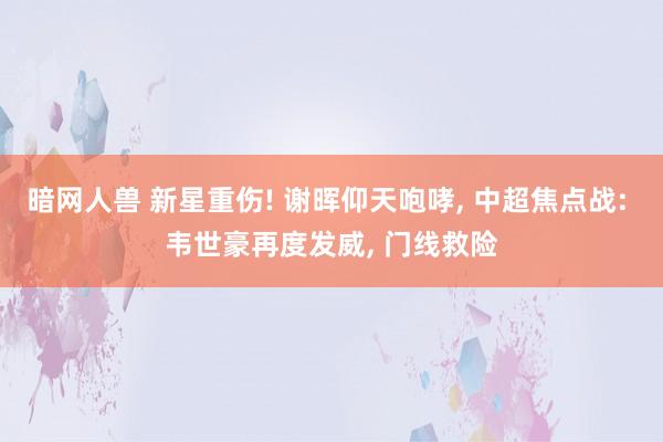 暗网人兽 新星重伤! 谢晖仰天咆哮， 中超焦点战: 韦世豪再度发威， 门线救险