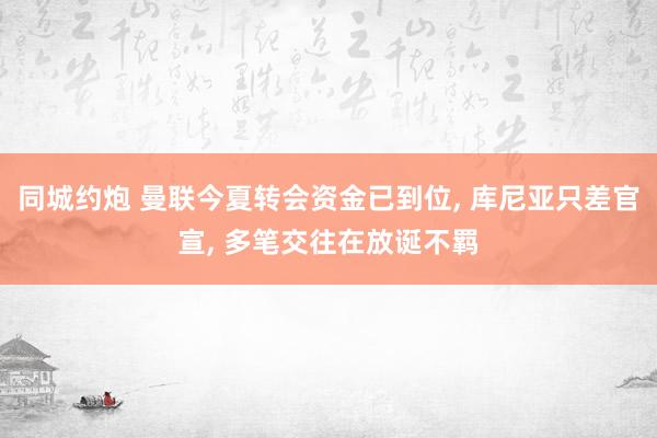 同城约炮 曼联今夏转会资金已到位， 库尼亚只差官宣， 多笔交往在放诞不羁
