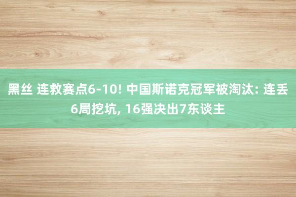 黑丝 连救赛点6-10! 中国斯诺克冠军被淘汰: 连丢6局挖坑， 16强决出7东谈主