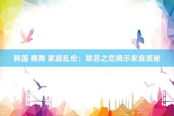 韩国 裸舞 家庭乱伦：禁忌之恋揭示家庭奥秘