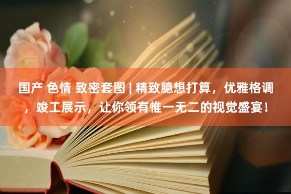 国产 色情 致密套图 | 精致臆想打算，优雅格调，竣工展示，让你领有惟一无二的视觉盛宴！