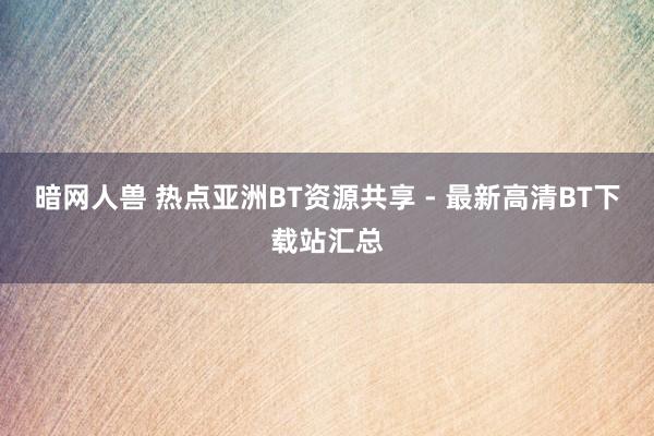 暗网人兽 热点亚洲BT资源共享 - 最新高清BT下载站汇总