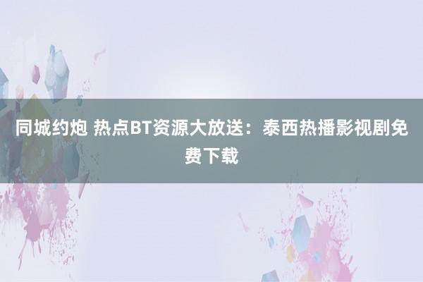 同城约炮 热点BT资源大放送：泰西热播影视剧免费下载