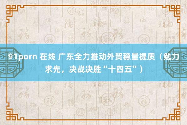 91porn 在线 广东全力推动外贸稳量提质（勉力求先，决战决胜“十四五”）