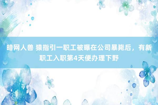 暗网人兽 猿指引一职工被曝在公司暴毙后，有新职工入职第4天便办理下野