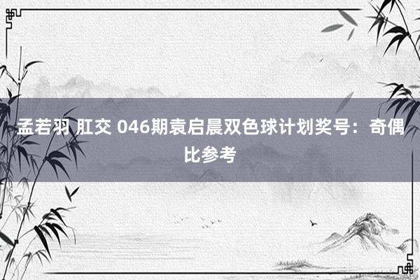 孟若羽 肛交 046期袁启晨双色球计划奖号：奇偶比参考