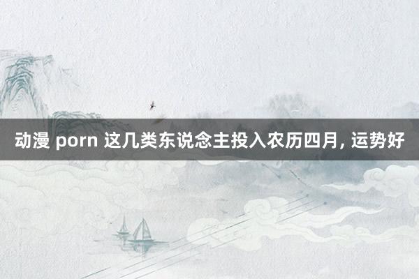 动漫 porn 这几类东说念主投入农历四月， 运势好