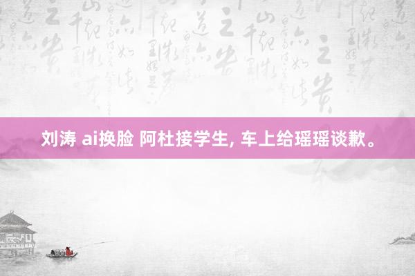 刘涛 ai换脸 阿杜接学生， 车上给瑶瑶谈歉。