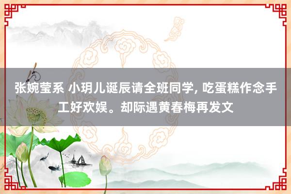 张婉莹系 小玥儿诞辰请全班同学， 吃蛋糕作念手工好欢娱。却际遇黄春梅再发文